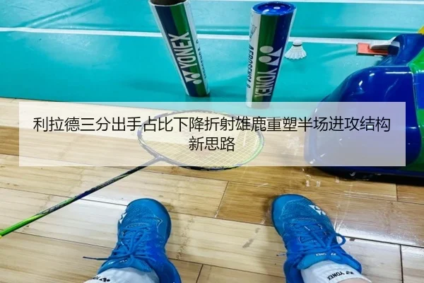 利拉德三分出手占比下降折射雄鹿重塑半场进攻结构新思路
