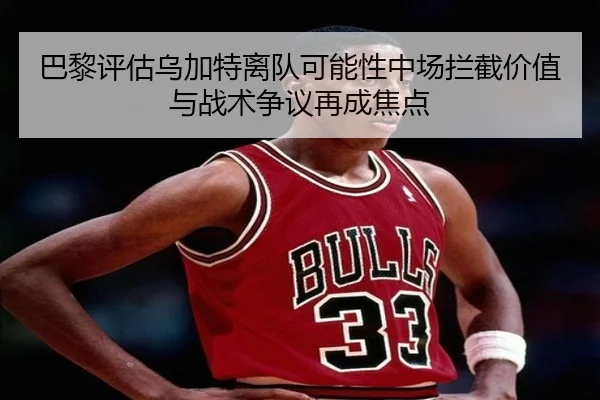 巴黎评估乌加特离队可能性中场拦截价值与战术争议再成焦点
