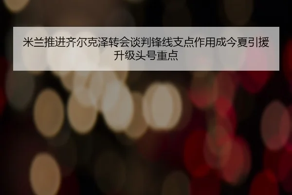 米兰推进齐尔克泽转会谈判锋线支点作用成今夏引援升级头号重点